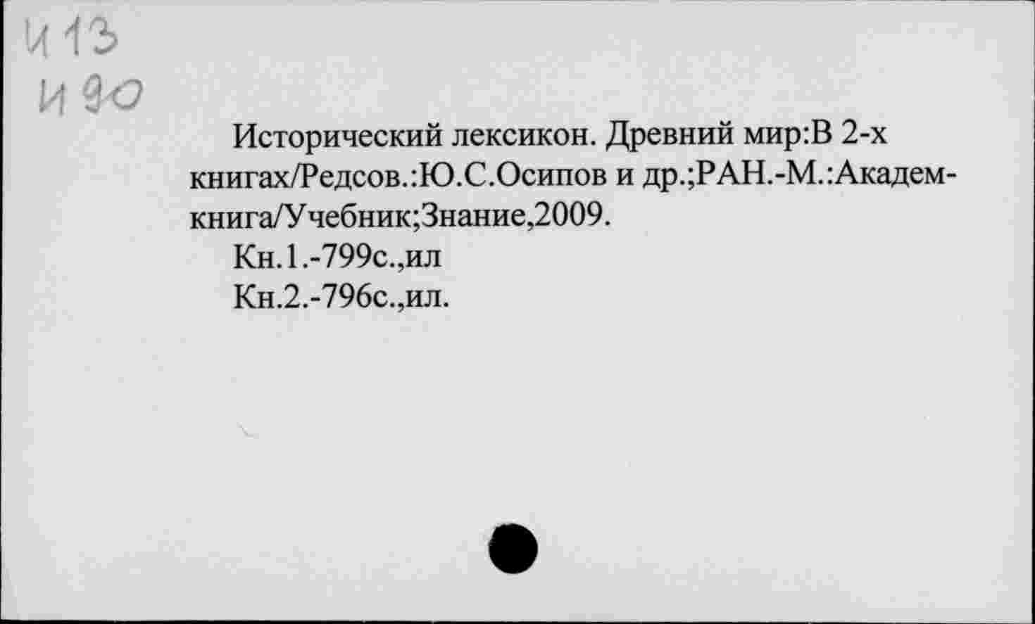 ﻿К13
И Зо
Исторический лексикон. Древний мир:В 2-х книгах/Редсов.:Ю.С.Осипов и др.;РАН.-М.:Академ-книга/У чебник;Знание,2009.
Кн.1.-799с.,ил
Кн.2.-796с.,ил.